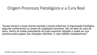 Origem Processos Patológicos e a Cura Real
"Quase sempre o corpo doente assinala a mente enfermiça. A organização fisiológica,
segundo conhecemos no campo de cogitações terrestres, não vai além do vaso de
barro, dentro do molde preexistente do corpo espiritual. Atingido o molde em sua
estrutura pelos golpes das vibrações inferiores, o vaso refletirá imediatamente."
(XAVIER, Francisco Cândido. ANDRÉ LUIZ, Espírito. 'Missionários da Luz".25. ed., FEB, 1994, cit., p. 37: Cap. 4).
 