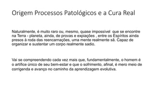 Origem Processos Patológicos e a Cura Real
Naturalmente, é muito raro ou, mesmo, quase impossível que se encontre
na Terra - planeta, ainda, de provas e expiações , entre os Espíritos ainda
presos à roda das reencarnações, uma mente realmente sã. Capaz de
organizar e sustentar um corpo realmente sadio.
Vai se compreendendo cada vez mais que, fundamentalmente, o homem é
o artífice único de seu bem-estar e que o sofrimento, afinal, é mero meio de
corrigenda e avanço no caminho da aprendizagem evolutiva.
 