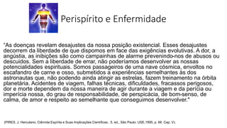 Perispírito e Enfermidade
“As doenças revelam desajustes da nossa posição existencial. Esses desajustes
decorrem da liberdade de que dispomos em face das exigências evolutivas. A dor, a
angústia, as inibições são como campainhas de alarme prevenindo-nos de abusos ou
descuidos. Sem a liberdade de errar, não poderíamos desenvolver as nossas
potencialidades espirituais. Somos passageiros de uma nave cósmica, envoltos no
escafandro de carne e osso, submetidos a experiências semelhantes às dos
astronautas que, não podendo ainda atingir as estrelas, fazem treinamento na órbita
planetária. Acidentes de viagem, falhas técnicas, dificuldades, fracassos perigosos,
dor e morte dependem da nossa maneira de agir durante a viagem e da perícia ou
imperícia nossa, do grau de responsabilidade, de perspicácia, de bom-senso, de
calma, de amor e respeito ao semelhante que conseguimos desenvolver."
(PIRES, J. Herculano. Ciênnda Espírita e Suas Implicações Científicas . 5. ed., São Paulo: USE,1995, p. 66: Cap. V).
 