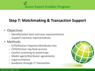 Green Export Enabler Program


            Step 7: Matchmaking & Transaction Support

    • Objectives
            o   Identify/select best overseas representatives
            o   Support overseas representatives
    • Methods
            o   CITD/Partner importer/distributor lists
            o   CITD/Partner rep-find services
            o   Careful screening to avoid traps
            o   Model agent/distributor agreements
            o   Legal assistance
            o   Guidance through 1st transaction

Award Number: IT09MAS1120006
 