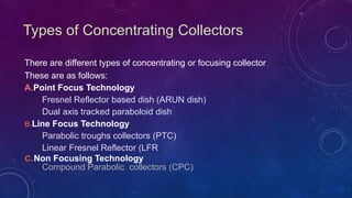 Types of Concentrating Collectors
There are different types of concentrating or focusing collector
These are as follows:
A.Point Focus Technology
1.Fresnel Reflector based dish (ARUN dish)
2.Dual axis tracked paraboloid dish
B.Line Focus Technology
1.Parabolic troughs collectors (PTC)
2.Linear Fresnel Reflector (LFR)
c.Non Focusing Technology
1.Compound Parabolic collectors (CPC)
 