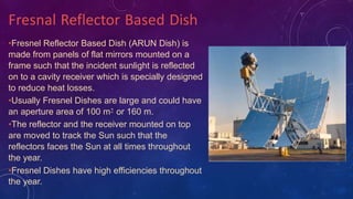 •Fresnel Reflector Based Dish (ARUN Dish) is
made from panels of flat mirrors mounted on a
frame such that the incident sunlight is reflected
on to a cavity receiver which is specially designed
to reduce heat losses.
•Usually Fresnel Dishes are large and could have
an aperture area of 100 m2 or 160 m.
•The reflector and the receiver mounted on top
are moved to track the Sun such that the
reflectors faces the Sun at all times throughout
the year.
•Fresnel Dishes have high efficiencies throughout
the year.
Fresnal Reflector Based Dish
 