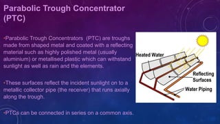 Parabolic Trough Concentrator
(PTC)
•Parabolic Trough Concentrators (PTC) are troughs
made from shaped metal and coated with a reflecting
material such as highly polished metal (usually
aluminium) or metallised plastic which can withstand
sunlight as well as rain and the elements.
•These surfaces reflect the incident sunlight on to a
metallic collector pipe (the receiver) that runs axially
along the trough.
•PTCs can be connected in series on a common axis.
 