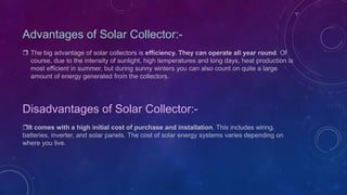 Advantages of Solar Collector:-
 The big advantage of solar collectors is efficiency. They can operate all year round. Of
course, due to the intensity of sunlight, high temperatures and long days, heat production is
most efficient in summer, but during sunny winters you can also count on quite a large
amount of energy generated from the collectors.
Disadvantages of Solar Collector:-
It comes with a high initial cost of purchase and installation. This includes wiring,
batteries, inverter, and solar panels. The cost of solar energy systems varies depending on
where you live.
 