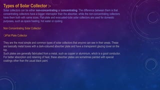 Types of Solar Collector :-
Solar collectors can be either non-concentrating or concentrating. The difference between them is that
concentrating collectors have a bigger interceptor than the absorber, while the non-concentrating collectors
have them both with same sizes. Flat-plate and evacuated-tube solar collectors are used for domestic
purposes, such as space heating, hot water or cooling.
Non Concentrating Solar Collector:
Flat Plate Collector
They are the most simple and common types of solar collectors that anyone can see in their areas. These
are basically metal boxes with a dark-coloured absorber plate and have a transparent glazing cover on the
top.
Such plates are generally fabricated from a metal, such as copper or aluminium, which is a good conductor.
For better absorption and retaining of heat, these absorber plates are sometimes painted with special
coatings other than the usual black paint.
 