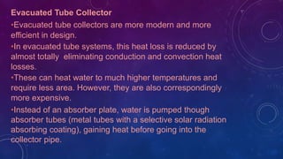 Evacuated Tube Collector
•Evacuated tube collectors are more modern and more
efficient in design.
•In evacuated tube systems, this heat loss is reduced by
almost totally eliminating conduction and convection heat
losses.
•These can heat water to much higher temperatures and
require less area. However, they are also correspondingly
more expensive.
•Instead of an absorber plate, water is pumped though
absorber tubes (metal tubes with a selective solar radiation
absorbing coating), gaining heat before going into the
collector pipe.
 