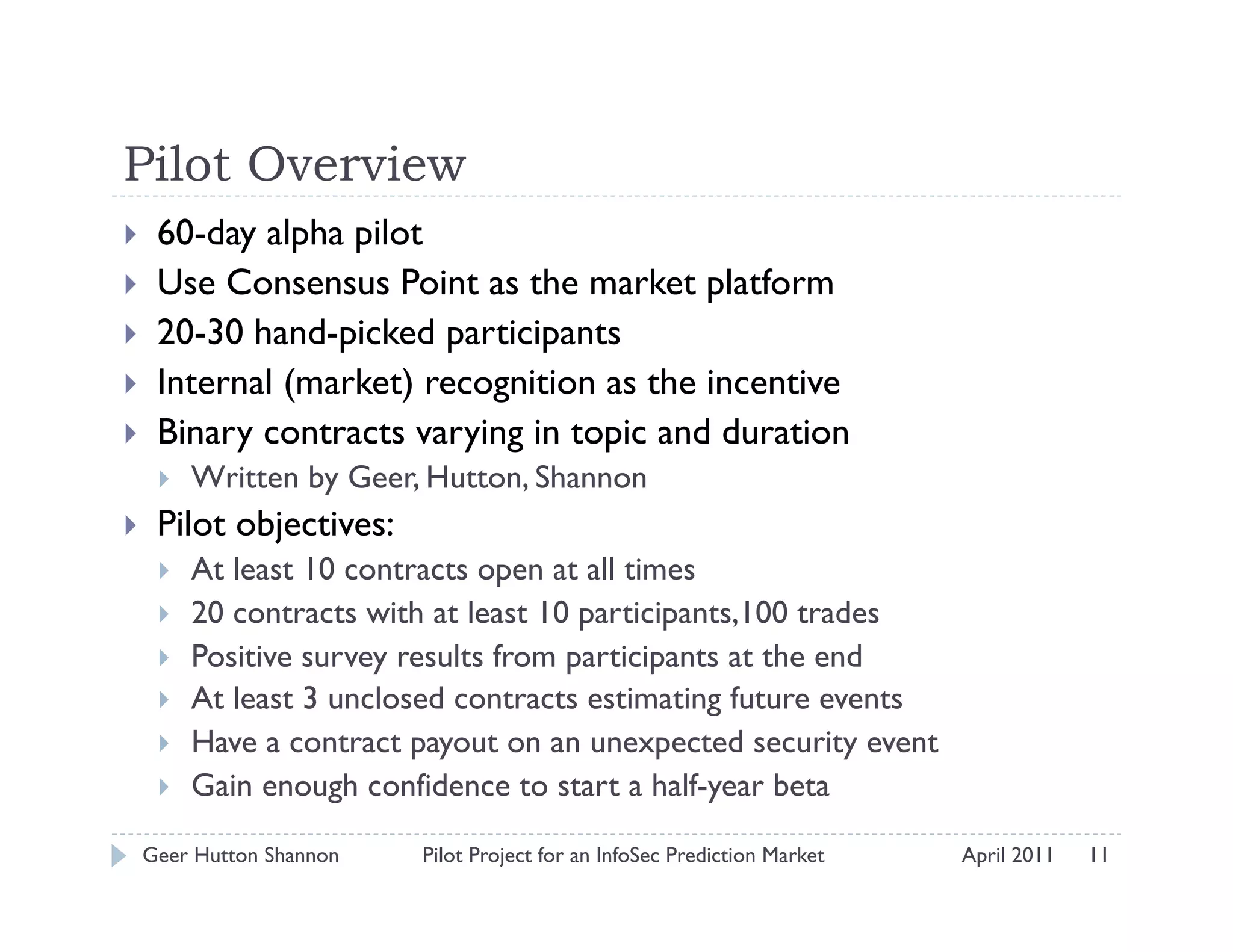 Pilot Overview
     60-day alpha pilot
     Use Consensus Point as the market platform
     20-30 hand-picked participants
     Internal (market) recognition as the incentive
     Binary contracts varying in topic and duration
          Written by Geer, Hutton, Shannon
     Pilot objectives:
          At least 10 contracts open at all times
          20 contracts with at least 10 participants,100 trades
          Positive survey results from participants at the end
          At least 3 unclosed contracts estimating future events
          Have a contract payout on an unexpected security event
          Gain enough confidence to start a half-year beta

     Geer Hutton Shannon   Pilot Project for an InfoSec Prediction Market   April 2011   11
 