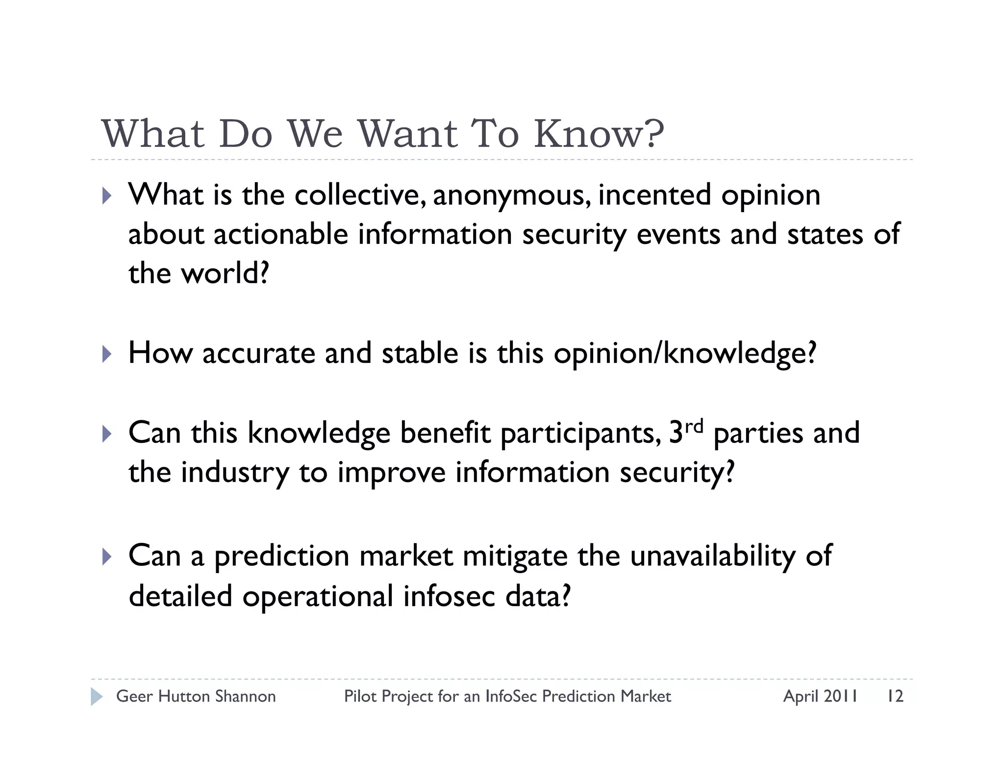 What Do We Want To Know?
    What is the collective, anonymous, incented opinion
     about actionable information security events and states of
     the world?

    How accurate and stable is this opinion/knowledge?

    Can this knowledge benefit participants, 3rd parties and
     the industry to improve information security?

    Can a prediction market mitigate the unavailability of
     detailed operational infosec data?

 Geer Hutton Shannon   Pilot Project for an InfoSec Prediction Market   April 2011   12
 