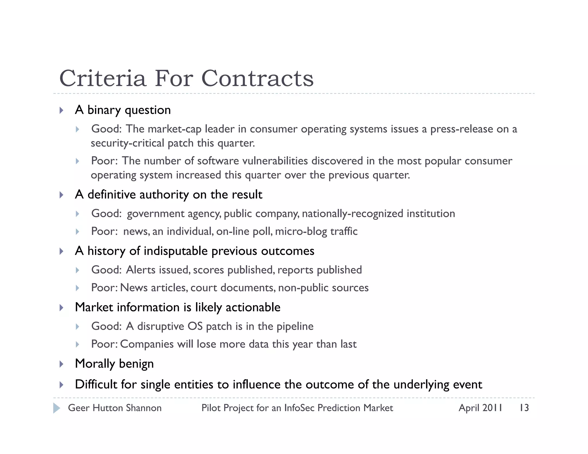 Criteria For Contracts
     A binary question
          Good: The market-cap leader in consumer operating systems issues a press-release on a
           security-critical patch this quarter.
          Poor: The number of software vulnerabilities discovered in the most popular consumer
           operating system increased this quarter over the previous quarter.
     A definitive authority on the result
          Good: government agency, public company, nationally-recognized institution
          Poor: news, an individual, on-line poll, micro-blog traffic
     A history of indisputable previous outcomes
          Good: Alerts issued, scores published, reports published
          Poor: News articles, court documents, non-public sources
     Market information is likely actionable
          Good: A disruptive OS patch is in the pipeline
          Poor: Companies will lose more data this year than last
     Morally benign
     Difficult for single entities to influence the outcome of the underlying event
     Geer Hutton Shannon         Pilot Project for an InfoSec Prediction Market         April 2011   13
 