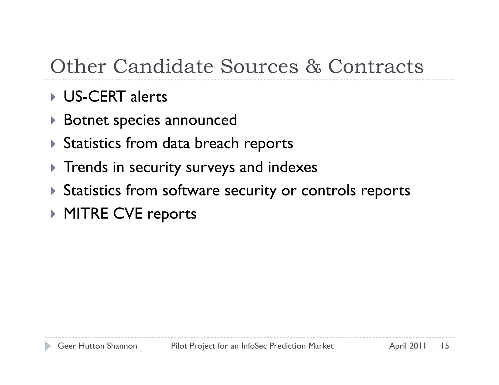 Other Candidate Sources & Contracts
    US-CERT alerts
    Botnet species announced
    Statistics from data breach reports
    Trends in security surveys and indexes
    Statistics from software security or controls reports
    MITRE CVE reports




 Geer Hutton Shannon   Pilot Project for an InfoSec Prediction Market   April 2011   15
 