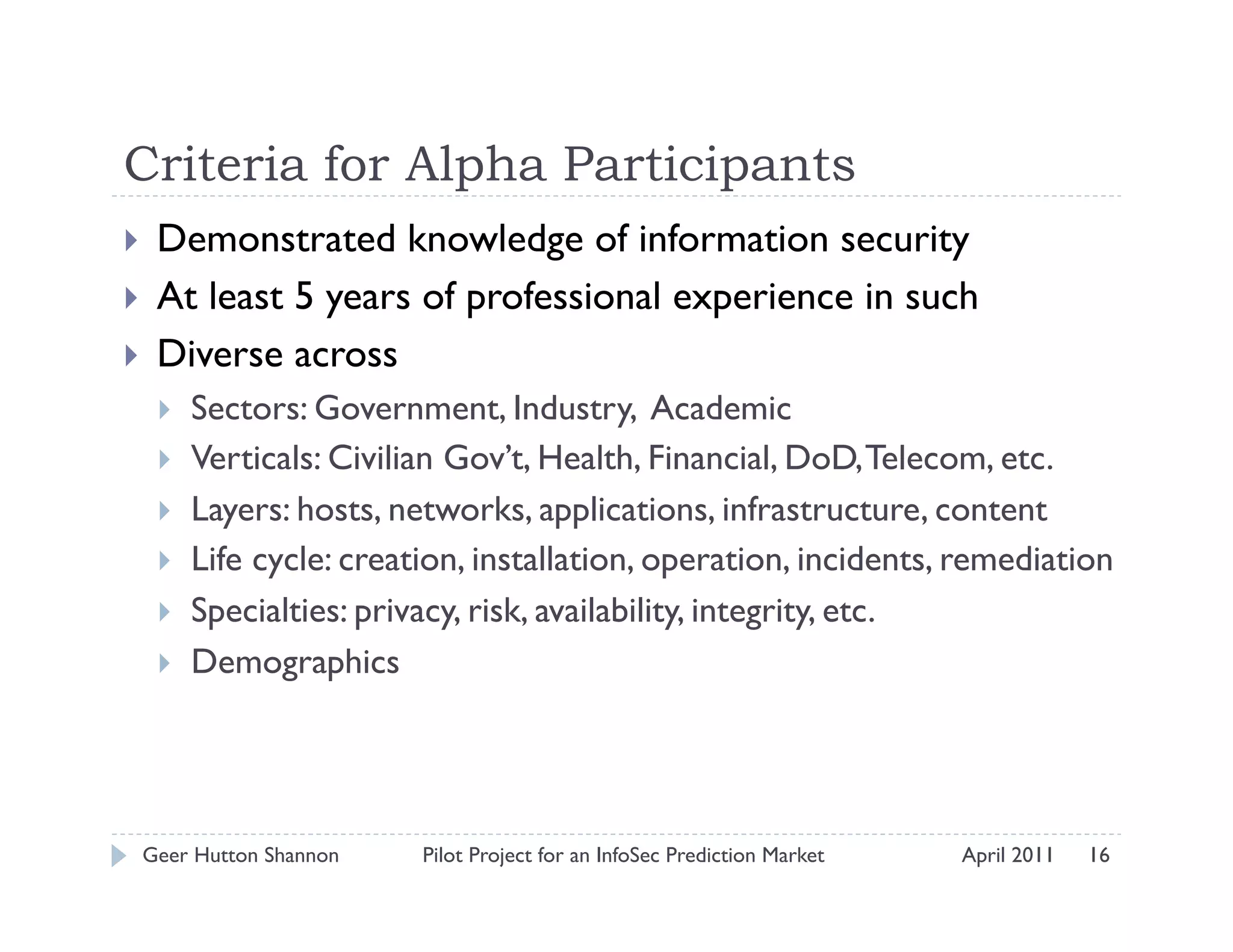 Criteria for Alpha Participants
    Demonstrated knowledge of information security
    At least 5 years of professional experience in such
    Diverse across
         Sectors: Government, Industry, Academic
         Verticals: Civilian Gov’t, Health, Financial, DoD, Telecom, etc.
         Layers: hosts, networks, applications, infrastructure, content
         Life cycle: creation, installation, operation, incidents, remediation
         Specialties: privacy, risk, availability, integrity, etc.
         Demographics




 Geer Hutton Shannon       Pilot Project for an InfoSec Prediction Market   April 2011   16
 