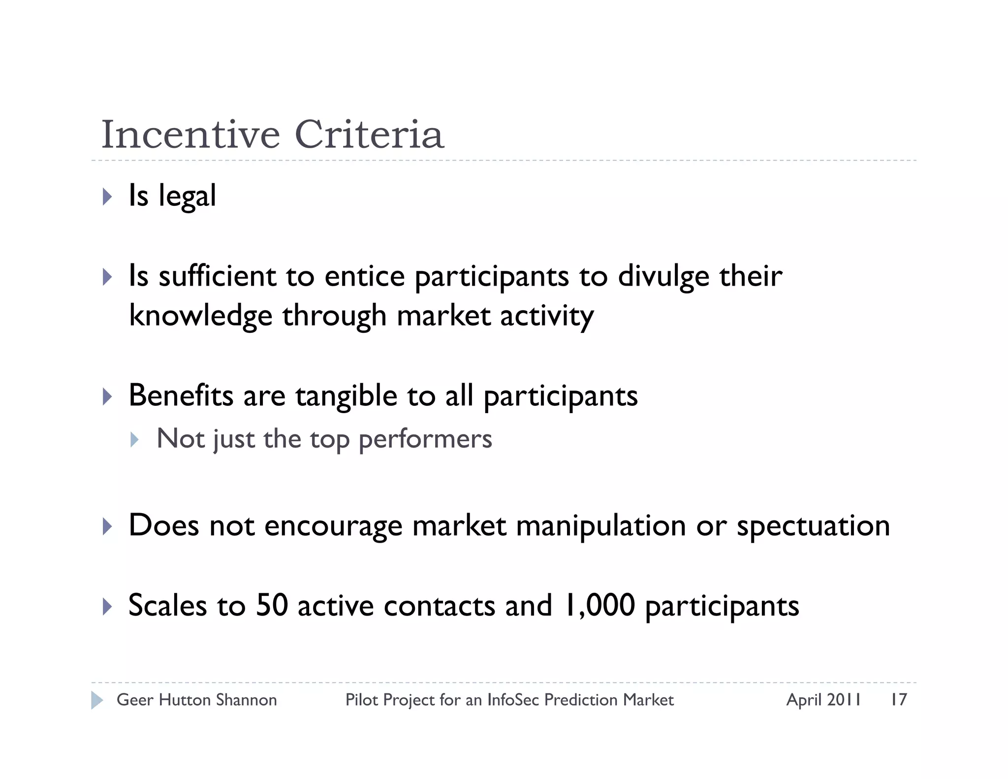 Incentive Criteria
    Is legal

    Is sufficient to entice participants to divulge their
     knowledge through market activity

    Benefits are tangible to all participants
         Not just the top performers


    Does not encourage market manipulation or spectuation

    Scales to 50 active contacts and 1,000 participants

 Geer Hutton Shannon     Pilot Project for an InfoSec Prediction Market   April 2011   17
 