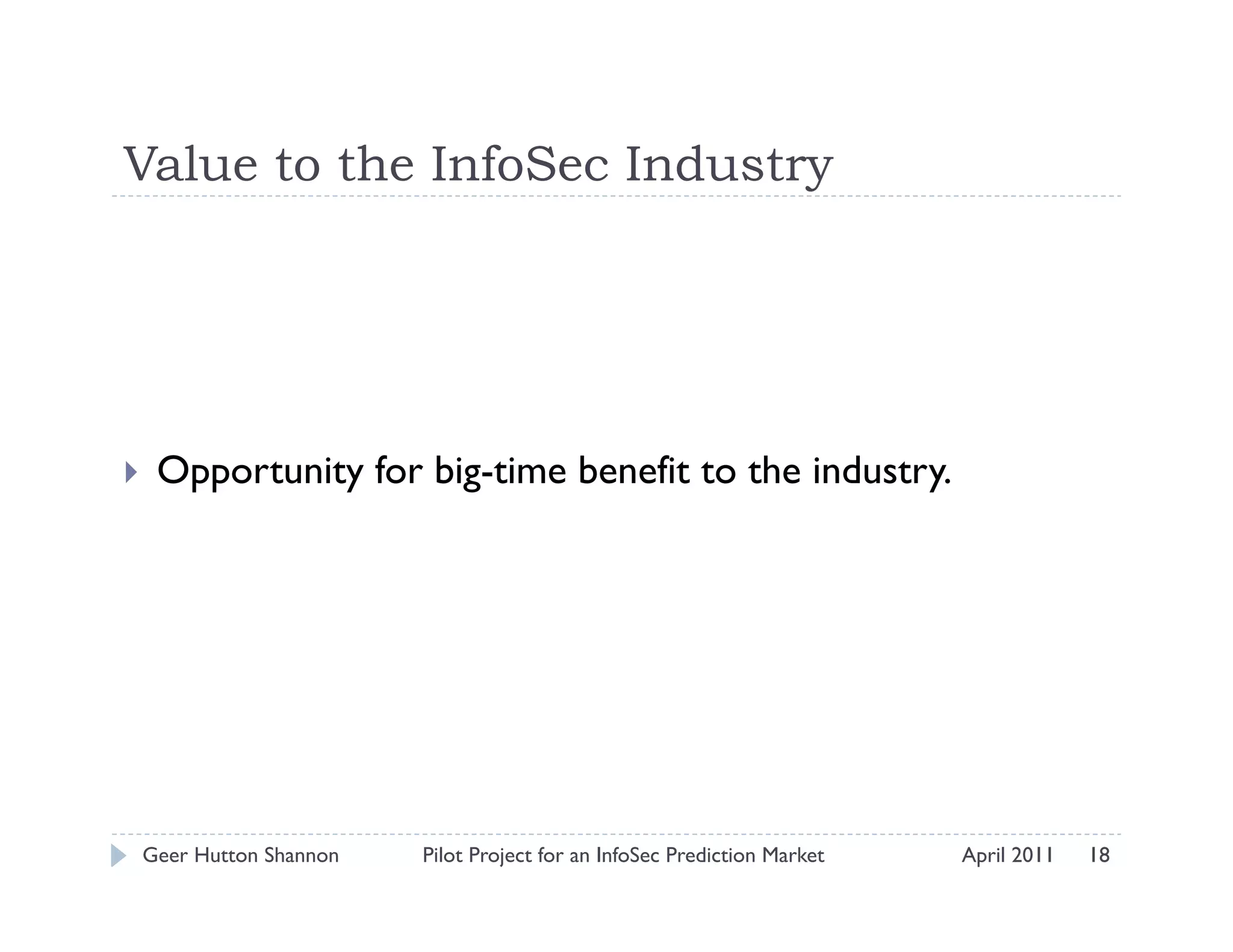Value to the InfoSec Industry




    Opportunity for big-time benefit to the industry.




 Geer Hutton Shannon   Pilot Project for an InfoSec Prediction Market   April 2011   18
 