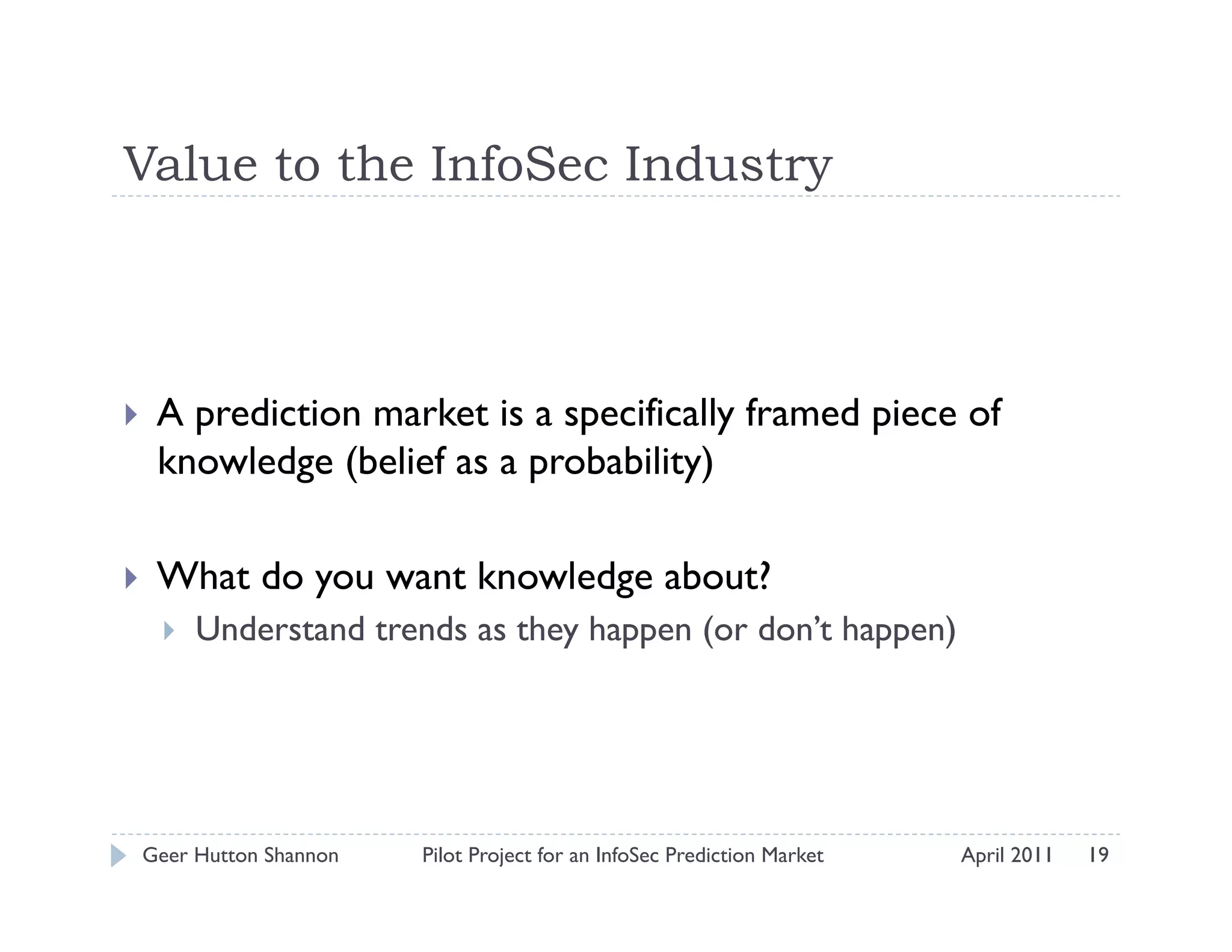Value to the InfoSec Industry



    A prediction market is a specifically framed piece of
     knowledge (belief as a probability)

    What do you want knowledge about?
         Understand trends as they happen (or don’t happen)




 Geer Hutton Shannon    Pilot Project for an InfoSec Prediction Market   April 2011   19
 