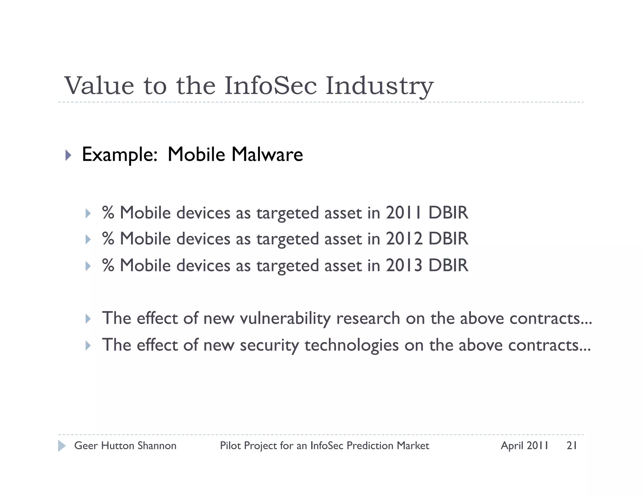 Value to the InfoSec Industry

    Example: Mobile Malware

         % Mobile devices as targeted asset in 2011 DBIR
         % Mobile devices as targeted asset in 2012 DBIR
         % Mobile devices as targeted asset in 2013 DBIR

         The effect of new vulnerability research on the above contracts...
         The effect of new security technologies on the above contracts...




 Geer Hutton Shannon     Pilot Project for an InfoSec Prediction Market   April 2011   21
 