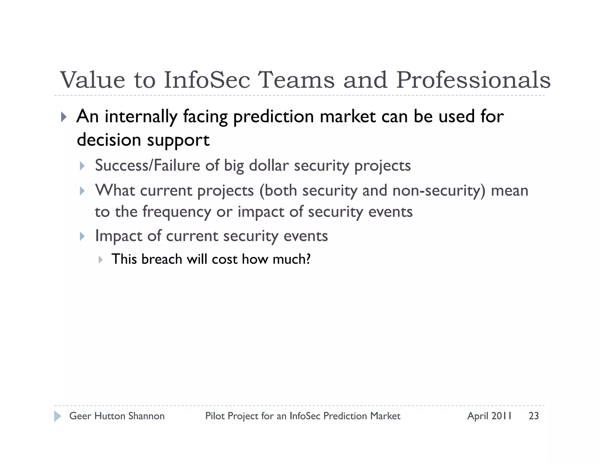 Value to InfoSec Teams and Professionals
    An internally facing prediction market can be used for
     decision support
         Success/Failure of big dollar security projects
         What current projects (both security and non-security) mean
          to the frequency or impact of security events
         Impact of current security events
              This breach will cost how much?




 Geer Hutton Shannon         Pilot Project for an InfoSec Prediction Market   April 2011   23
 