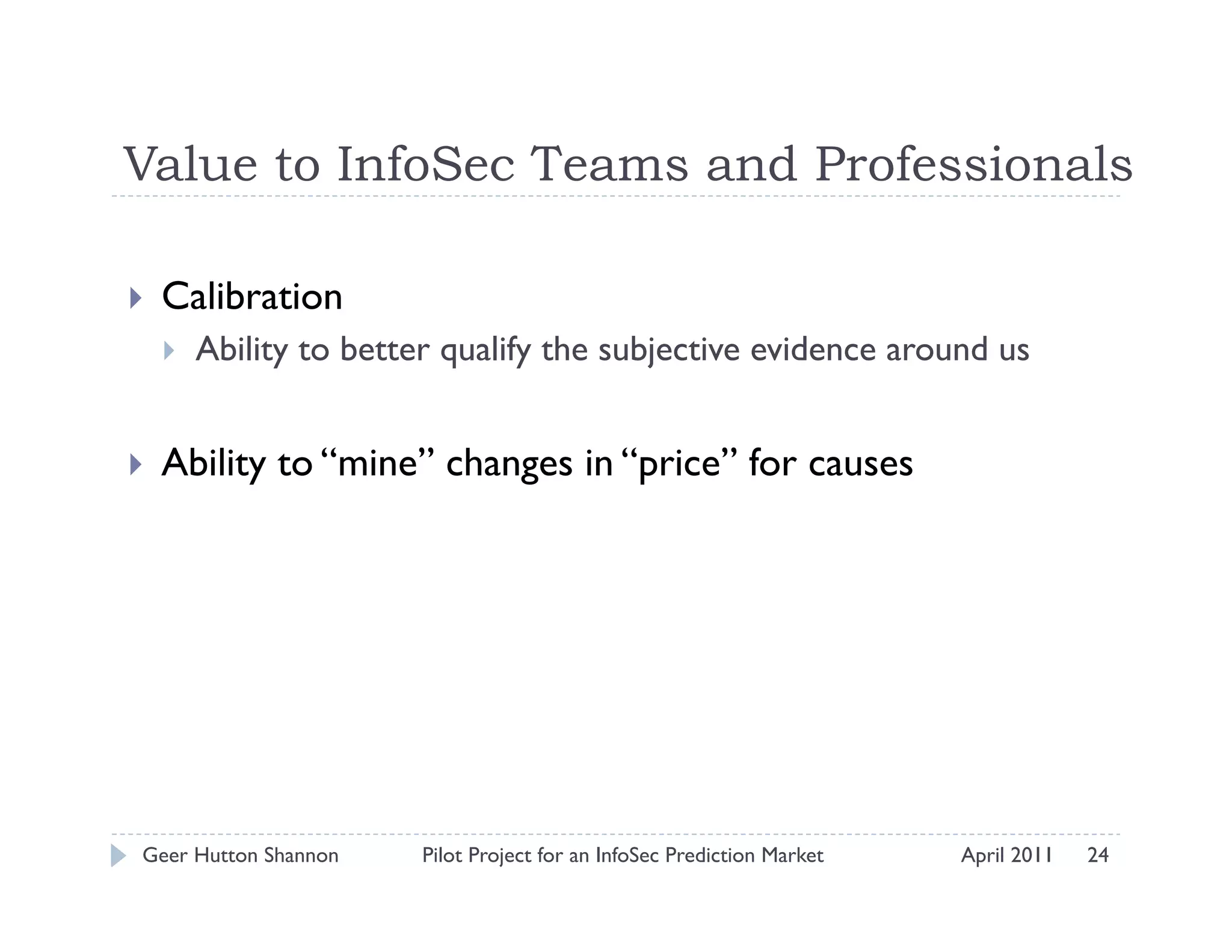 Value to InfoSec Teams and Professionals

    Calibration
         Ability to better qualify the subjective evidence around us


    Ability to “mine” changes in “price” for causes




 Geer Hutton Shannon      Pilot Project for an InfoSec Prediction Market   April 2011   24
 