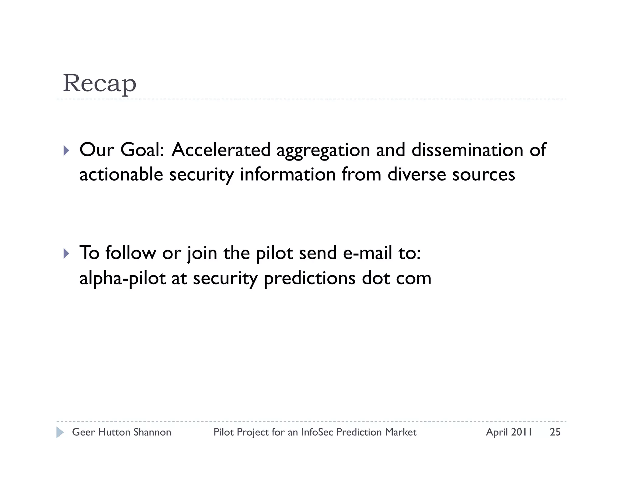 Recap

    Our Goal: Accelerated aggregation and dissemination of
     actionable security information from diverse sources


    To follow or join the pilot send e-mail to:
     alpha-pilot at security predictions dot com




 Geer Hutton Shannon   Pilot Project for an InfoSec Prediction Market   April 2011   25
 