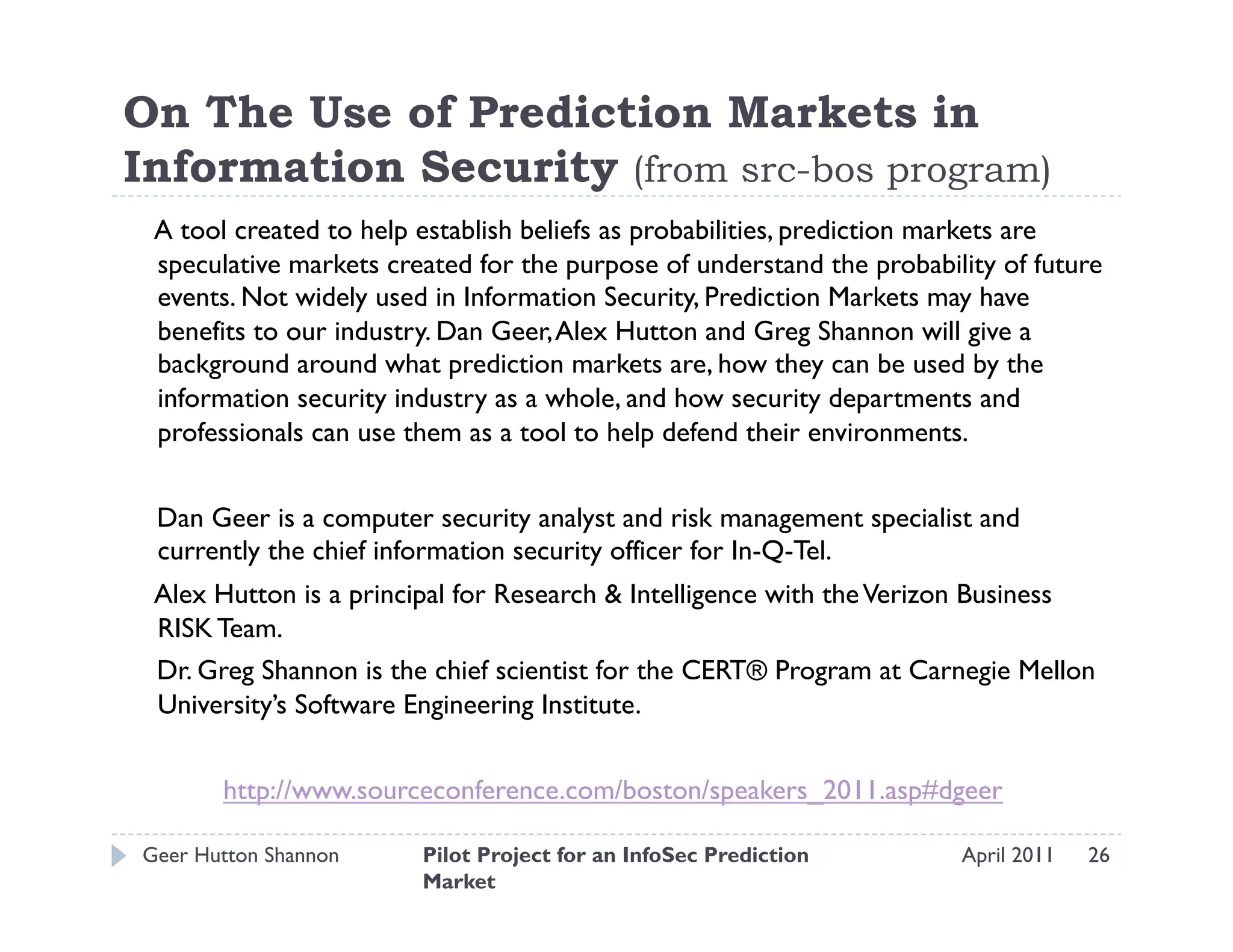 On The Use of Prediction Markets in
Information Security (from src-bos program)
 A tool created to help establish beliefs as probabilities, prediction markets are
 speculative markets created for the purpose of understand the probability of future
 events. Not widely used in Information Security, Prediction Markets may have
 benefits to our industry. Dan Geer, Alex Hutton and Greg Shannon will give a
 background around what prediction markets are, how they can be used by the
 information security industry as a whole, and how security departments and
 professionals can use them as a tool to help defend their environments.


 Dan Geer is a computer security analyst and risk management specialist and
 currently the chief information security officer for In-Q-Tel.
 Alex Hutton is a principal for Research & Intelligence with the Verizon Business
 RISK Team.
 Dr. Greg Shannon is the chief scientist for the CERT® Program at Carnegie Mellon
 University’s Software Engineering Institute.


       http://www.sourceconference.com/boston/speakers_2011.asp#dgeer

Geer Hutton Shannon     Pilot Project for an InfoSec Prediction        April 2011   26
                        Market
 