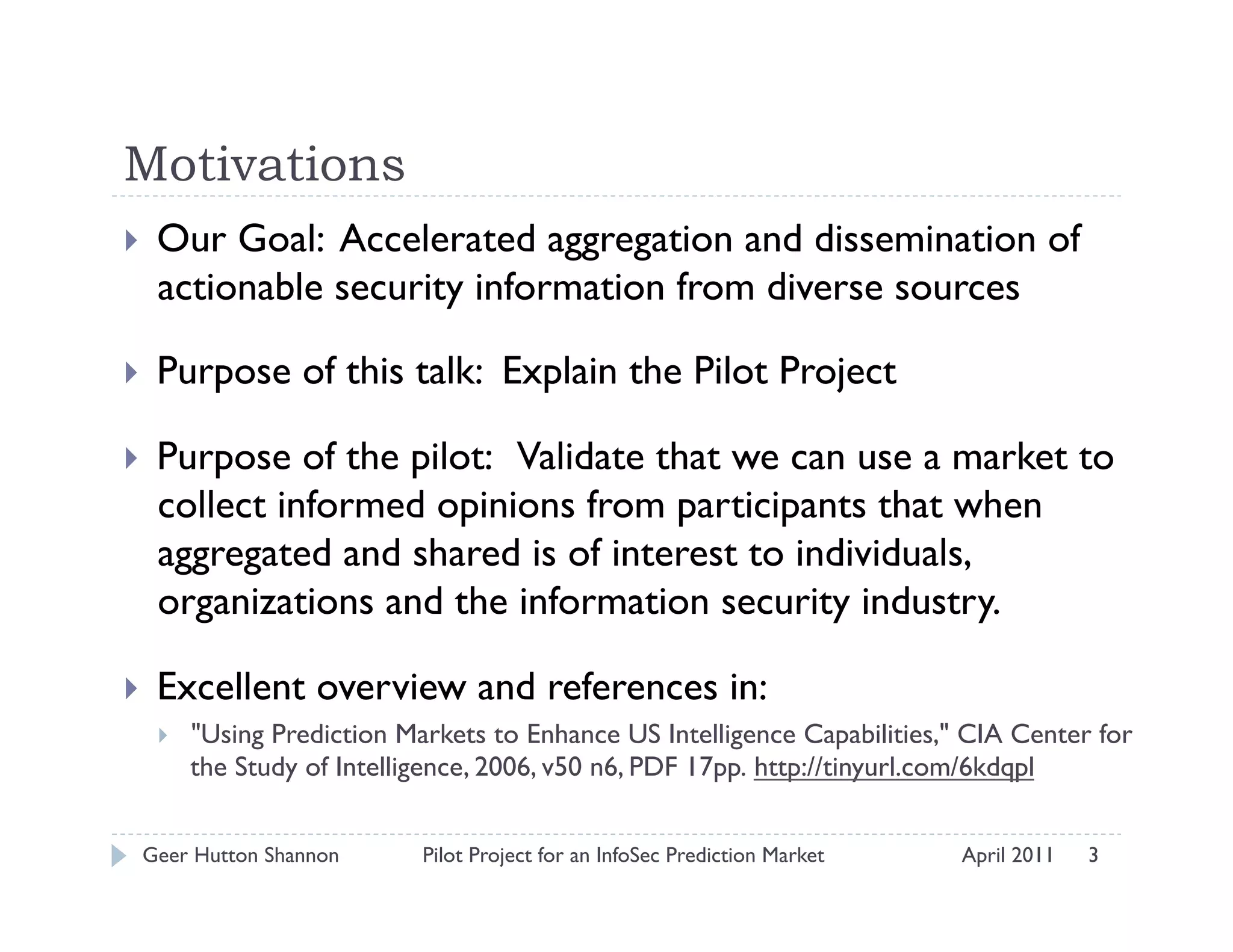 Motivations
    Our Goal: Accelerated aggregation and dissemination of
     actionable security information from diverse sources

    Purpose of this talk: Explain the Pilot Project

    Purpose of the pilot: Validate that we can use a market to
     collect informed opinions from participants that when
     aggregated and shared is of interest to individuals,
     organizations and the information security industry.

    Excellent overview and references in:
         "Using Prediction Markets to Enhance US Intelligence Capabilities," CIA Center for
          the Study of Intelligence, 2006, v50 n6, PDF 17pp. http://tinyurl.com/6kdqpl


 Geer Hutton Shannon          Pilot Project for an InfoSec Prediction Market   April 2011   3
 