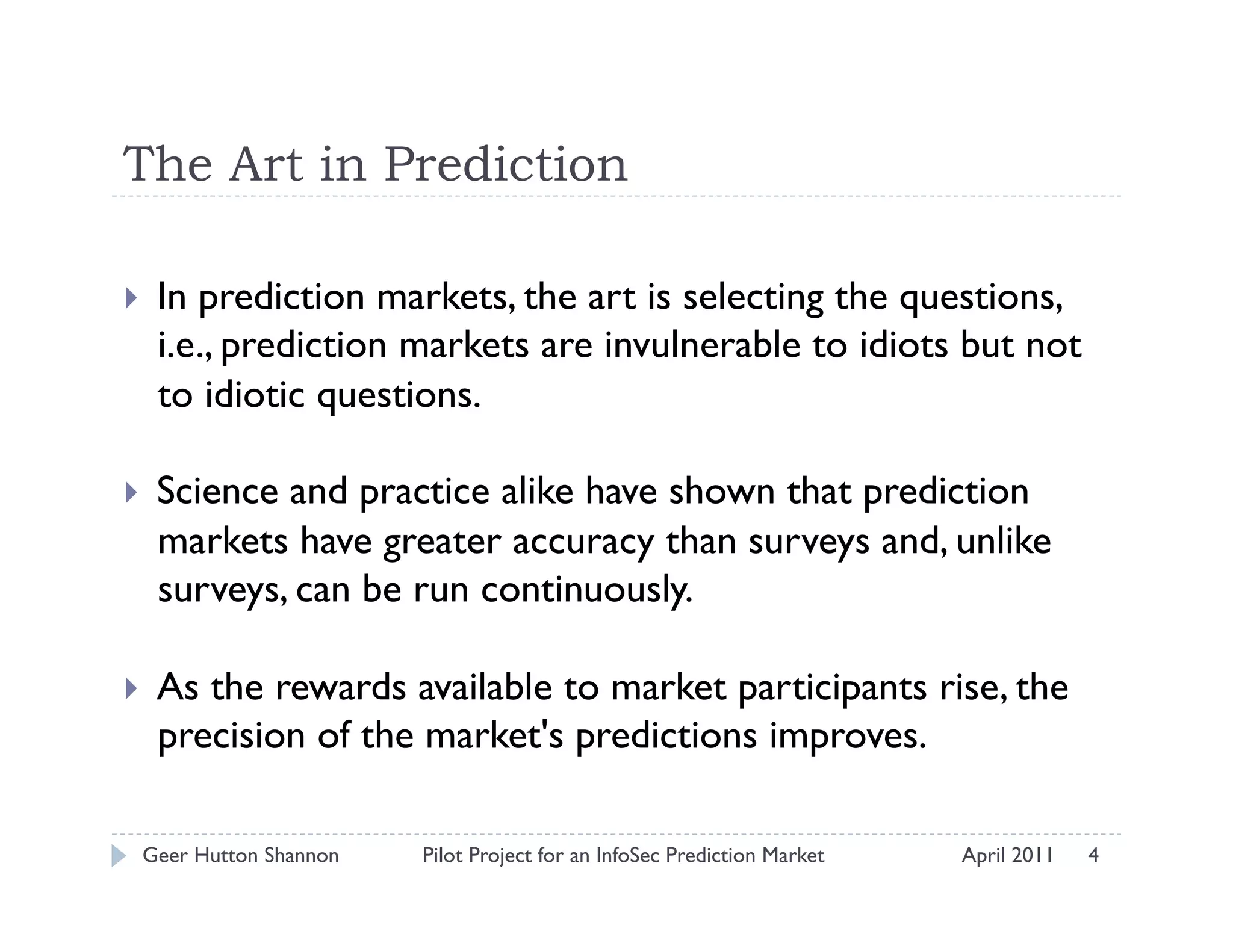 The Art in Prediction

    In prediction markets, the art is selecting the questions,
     i.e., prediction markets are invulnerable to idiots but not
     to idiotic questions.  

    Science and practice alike have shown that prediction
     markets have greater accuracy than surveys and, unlike
     surveys, can be run continuously.  

    As the rewards available to market participants rise, the
     precision of the market's predictions improves.

 Geer Hutton Shannon   Pilot Project for an InfoSec Prediction Market   April 2011   4
 