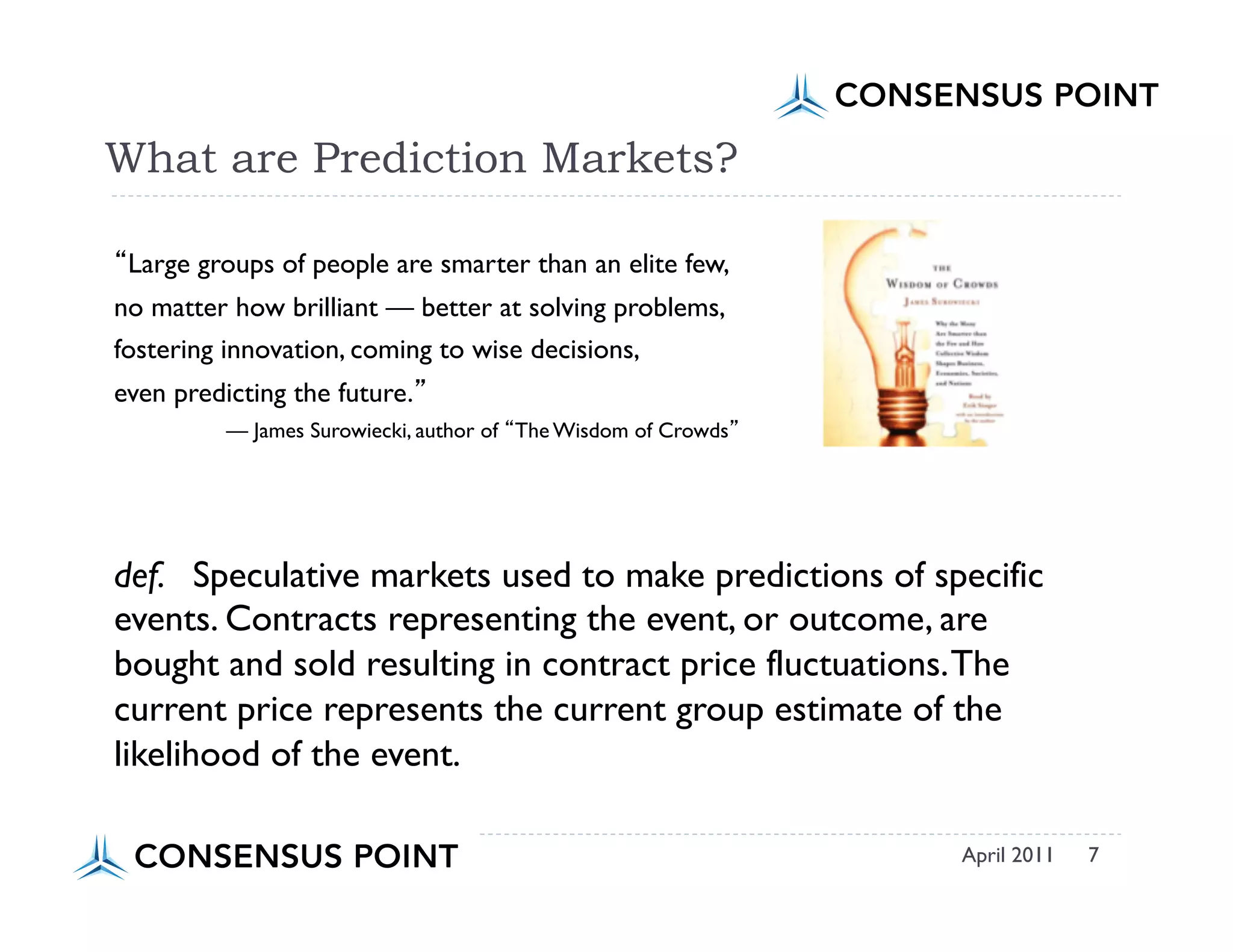 Primer




What are Prediction Markets?

 Large groups of people are smarter than an elite few,
no matter how brilliant — better at solving problems,
fostering innovation, coming to wise decisions,
even predicting the future.
          — James Surowiecki, author of The Wisdom of Crowds




def. Speculative markets used to make predictions of specific
events. Contracts representing the event, or outcome, are
bought and sold resulting in contract price fluctuations. The
current price represents the current group estimate of the
likelihood of the event.

                                                               April 2011   7
 