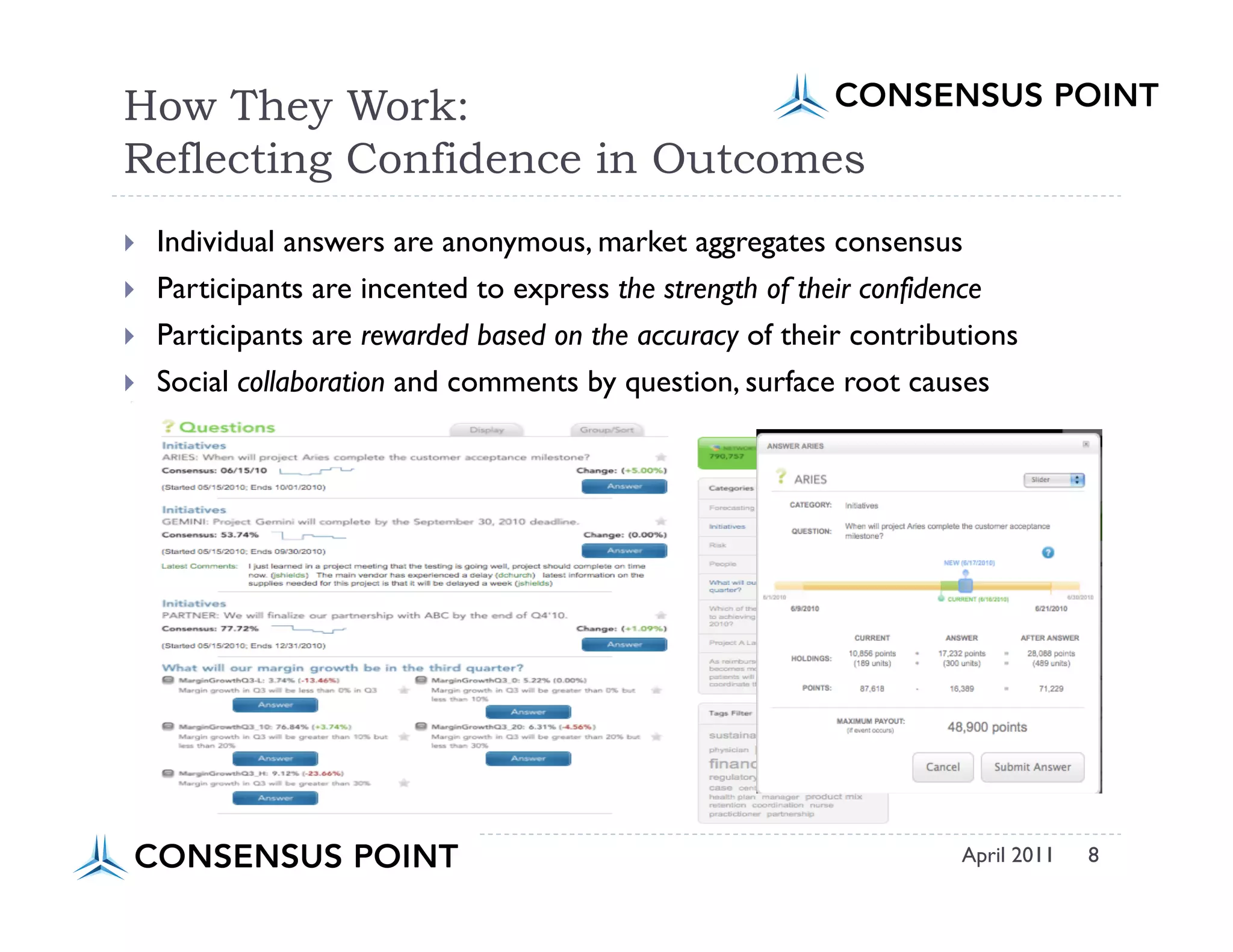 How They Work:
Reflecting Confidence in Outcomes
    Individual answers are anonymous, market aggregates consensus
    Participants are incented to express the strength of their confidence
    Participants are rewarded based on the accuracy of their contributions
    Social collaboration and comments by question, surface root causes




                                                                      April 2011   8
 