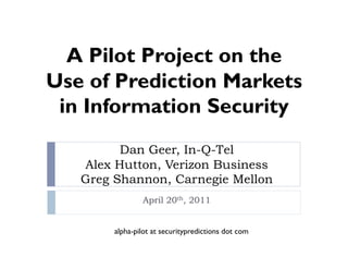 A Pilot Project on the
Use of Prediction Markets
 in Information Security
         Dan Geer, In-Q-Tel
   Alex Hutton, Verizon Business
   Greg Shannon, Carnegie Mellon
                April 20th, 2011


        alpha-pilot at securitypredictions dot com
 