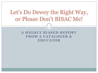 Let’s Do Dewey the Right Way,
  or Please Don’t BISAC Me!

    A HIGHLY BIASED REPORT
      FROM A CATALOGER &
          EDUCATOR
 