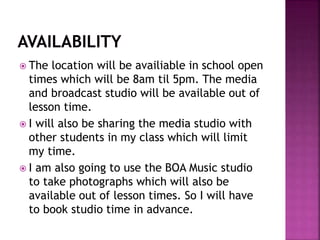  The location will be availiable in school open
times which will be 8am til 5pm. The media
and broadcast studio will be available out of
lesson time.
 I will also be sharing the media studio with
other students in my class which will limit
my time.
 I am also going to use the BOA Music studio
to take photographs which will also be
available out of lesson times. So I will have
to book studio time in advance.
 
