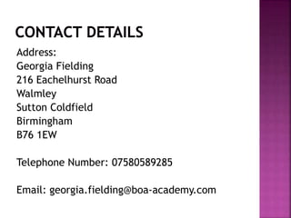 Address:
Georgia Fielding
216 Eachelhurst Road
Walmley
Sutton Coldfield
Birmingham
B76 1EW
Telephone Number: 07580589285
Email: georgia.fielding@boa-academy.com
 