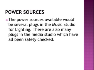 The power sources available would
be several plugs in the Music Studio
for Lighting. There are also many
plugs in the media studio which have
all been safety checked.
 