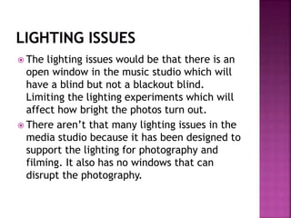  The lighting issues would be that there is an
open window in the music studio which will
have a blind but not a blackout blind.
Limiting the lighting experiments which will
affect how bright the photos turn out.
 There aren’t that many lighting issues in the
media studio because it has been designed to
support the lighting for photography and
filming. It also has no windows that can
disrupt the photography.
 