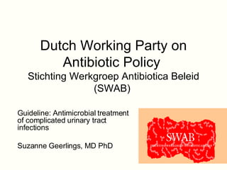 Dutch Working Party on Antibiotic Policy   Stichting Werkgroep Antibiotica Beleid (SWAB)  Guideline: Antimicrobial treatment of complicated urinary tract infections   Suzanne Geerlings, MD PhD 