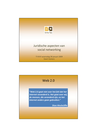 Juridische aspecten van 
       social networking

      TI KVIV woensdag 28 januari 2009
                Geert Somers




              Web 2.0


“Web 2.0 gaat niet over het feit dat het 
internet veranderd is. Het gaat over wij, 
de mensen, die veranderd zijn, en het 
internet anders gaan gebruiken.”

                         Dion Hinchcliffe
 