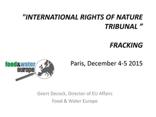 "INTERNATIONAL RIGHTS OF NATURE
TRIBUNAL ”
FRACKING
Paris, December 4-5 2015
Geert Decock, Director of EU Affairs
Food & Water Europe
 