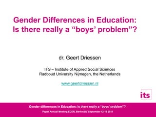 Gender differences in Education: Is there really a “boys’ problem”?
Paper Annual Meeting ECER, Berlin (D), September 12-16 2011
Gender Differences in Education:
Is there really a “boys’ problem”?
dr. Geert Driessen
ITS – Institute of Applied Social Sciences
Radboud University Nijmegen, the Netherlands
www.geertdriessen.nl
 