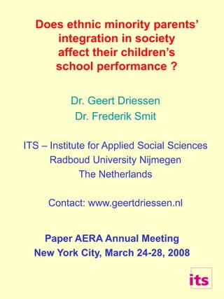 Does ethnic minority parents’
integration in society
affect their children’s
school performance ?
Dr. Geert Driessen
Dr. Frederik Smit
ITS – Institute for Applied Social Sciences
Radboud University Nijmegen
The Netherlands
Contact: www.geertdriessen.nl
Paper AERA Annual Meeting
New York City, March 24-28, 2008
 