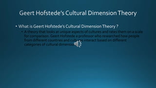 • A theory that looks at unique aspects of cultures and rates them on a scale 
for comparison. Geert Hofstede a professor who researched how people 
from different countries and cultures interact based on different 
categories of cultural dimensions. 
 