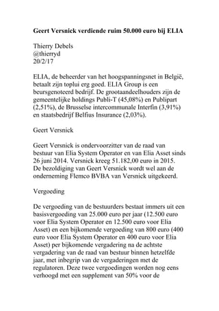 Geert Versnick verdiende ruim 50.000 euro bij ELIA
Thierry Debels
@thierryd
20/2/17
ELIA, de beheerder van het hoogspanningsnet in België,
betaalt zijn toplui erg goed. ELIA Group is een
beursgenoteerd bedrijf. De grootaandeelhouders zijn de
gemeentelijke holdings Publi-T (45,08%) en Publipart
(2,51%), de Brusselse intercommunale Interfin (3,91%)
en staatsbedrijf Belfius Insurance (2,03%).
Geert Versnick
Geert Versnick is ondervoorzitter van de raad van
bestuur van Elia System Operator en van Elia Asset sinds
26 juni 2014. Versnick kreeg 51.182,00 euro in 2015.
De bezoldiging van Geert Versnick wordt wel aan de
onderneming Flemco BVBA van Versnick uitgekeerd.
Vergoeding
De vergoeding van de bestuurders bestaat immers uit een
basisvergoeding van 25.000 euro per jaar (12.500 euro
voor Elia System Operator en 12.500 euro voor Elia
Asset) en een bijkomende vergoeding van 800 euro (400
euro voor Elia System Operator en 400 euro voor Elia
Asset) per bijkomende vergadering na de achtste
vergadering van de raad van bestuur binnen hetzelfde
jaar, met inbegrip van de vergaderingen met de
regulatoren. Deze twee vergoedingen worden nog eens
verhoogd met een supplement van 50% voor de
 