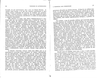 ,,-~       iT~""'~

      I
     ~I.


                                                                                                                                                                                    37
             36                                         PANORAMA   DA ANTROPOLOGIA
                                                                                                          A TRANSIÇAO   PARA HUMANIDADE


             feiçoado, do que meio-homem, disse certa vez Ernest Hooton. A                                posteriores alterações n.0,sistema nervoso. O fato de ser errônea essa
             opinião atual, porém, é de que tais criaturas representaJ!1 as mais                          teoria, ao que pare~eL(pois o desenvolvimento cultural já se vinha
             antigas formas conhecidas do processo de evolução que produziu,                              processando bem antes de cessar o aesenvolvimento orgânico )~é de
             por fim, o homem moderno, ~ p-ar.!ir--~I::
                                                      ,uJ!1a..ra.ç!lÇoIDum,~k,sfl1J!o.s.
                                                                   ,                                       importância fundamental para nosso ponto. de vista sôbre 'a natureza
             Nesses bizarros semi-homens, encontram-se as raízes de nossa própria                         do homem, ,gue~..ton1:~. assim, não apenas o prod':1tor da cultura,
             e completa humanidade.                                                                        fIl3.-stambém, num -sentido especificamente' biológico, o pródüto da
                   Meu interêsse em tratar, aqui, dêsses "homens-macacos" é mo-                           cultura.          '                ,,'       ,           .
             tivado pelo quesuil existência implica para a t~9ria qq "ponto crí-                                Na verdade, oppo. de pressões seleti,vas,que ocorreratn durante
             ttco" da origem da cultura. ':E:s$es prato-homens, mais ou menos                             as fases terminais da evolução do ànim~l humano foi parcialmente
             eretos, dotados de pequenos cérebros, não necessitando de utilizar as
                                                                                                          determinado pelas fases iniciais do desenvolvimento da cultura hu-
             mãos para a locomoção, manufaturavam instrumentos e provàvel-                                mana, e não simplesmente pelos fatôres do meio ambiente. A de-
             roente caçavam pêquenos animais, ou, pelo menos" alguns dentre
             êles o faziam. Parece, entretanto, altamente improvável que tais                             pendência dos instrumentos manufaturados, por exemplo, exige o
                                                                                                          desenvolvimentoda destreza manual e da pontaria. Num grupo de
             criaturas pudessem ter tido um desenvolvimento cultural comparável,                          australoptecos, um indivíduo mais bem dotado dessas características
             digamos, ao dos aborígines australianos, ou que possuíssem uma lin-                          teria uma vantagem seletivaem relação a outro que não fôsse tão bem
             guagem, na moderna acepção da 'palavra, tendo, como tinham, um                                dotado. Caçar pequenos' animais com armas primitivas requer, entre
             cérebro que media, apenas, cêrca de 1/3 do tamanho do nosso. O                                outras coisas, grande paciência e persistência. O indivíduo mais
             australopteco parece ser, portapto, uma espécie de "homem" que,                               dotado dessas sóbrias virtudes levari.a uma vantagem em relação a
             evidentemente, ,era capaz de adquirir alguns elementos de cultura                             outro mais irrequieto e inconstante, menos dotado delas. Tôdas essas
             -    fabricação de instrumentos simples, caça esporádica, e talvez um
                                                                                                           aptidõe~,habilidades, disposições, ou como quer que as chamemos,
             sistema de comunicação mais avançado do que o dos macacos con-
             temporâneos, emborá ma~s atrasado do que o da fala humana,-,                                  dependem, por sua vez, do desenvolvimento dI:?sistema nervosO.
                                                                                                           Dessa maneira, a introdução da manufatura de insrumentos e da
             porém incapaz de adquirir qutros, o que lança certa dúvida sôbre a                            câça 'deve-ter' alterado o curso das pressões seletivas, de modo a
             teoria do "ponto crítico' O que se supunha improvável, ou mesmo                               favorecer o rápido,de,senvolvimento lobo frontal do cérebro, como
                                                                                                                                                do
             logicamenteimpossível,tinha sido empiricamenteverdadeiro: ta!.como
                                                                                                            ~'fizeram, muito provàvelmente, os progressos na organi,zaç~osocial,
           i o próprio homem, a capacidade de aquisição de cultura surgiu gra-                              nâ' comunicação, as ):lorrrias moral que
                                                                                                                           n             de                    -       há razões que nos
             dual e continuamente, pouco a' pouco, durante ,longo período de
             tempo.,                                          .
                                                                                                            levam a crê':'lo    -   tambéfll ocorreram durante êsse período demu-
                                                                                                            danças culturais e biológicas inter-t:.elacionadas.     ,
                   A situação, entretanto, tbrna-se ainda mais difícil, pois se os
             australoptecos possuíam forma elementar de cultura (denominada,                                      Grande parte do tr!lbalho, nesse setor, é claro, é ainda especula-
             por um antropologista, "protoêultura"), com um cérebro que media                               tiva, e o que estamos co~eçando a fazer é muitp mais levantar ques-
             1/3 do tamanho do nos~o, segue-se, logicamente, que a maior parte                              tões do que, propriamente, responder a elas. O estudo sistemático
             do crescimento cortical hUIUanofoi posterior, e não anterior ao "iní-                          da conduta dos primatas, em seu habitat natural, por exemplo, que
             cio" da cultura. O hom~m era considerado, pela teoria do "ponto-                               tanta influência tem exercido em nossas interpretações sôbre a vida
                                                                                                     ,.
             crítico", como quase completo, neurologicamente,pelo menos, antes                       f       dos homens primitivos, mal data de uma década, com poucas ex-
             que a cultura tivesse começadq a se desenvolver, isso porque a capa-                            ceções. A documentação relativa aos' fósseis cresce em proporção
             cidade biológica necessária à aquisição de cultura era tida como                                tão extraordinária, os métodos para a determinação da idade tor-
             algo que não admitia meio-têrmo; uma vez adquirida, era-o por                                   nam-se dia a dia t&o minuciosos, que só um imprudente tentaria
             completo; tudo mais era II1era adição de novos hábitos, ou desen-                               formar opiniões definitivas           ~
                                                                                                                                                respeito de determinadas questões.
             volvimento dos antigos. A eyolução orgânica ia até certo ponto, e                                Pondo de parte, porém, os detalhes, as provas e as hipóteses especí-
             então, uma vez cruzando o Rubicon cerebral, tinha lugar a evolu-                                 ficas, o fato essencial é que a constituição genérica e inata do homem
             ção cultural, processo autônomo, nem dependente nem produtor de                                 moderno,   (o que      antigamente,   quandQ as coisas eram mais simples,




..                                                                                           :~
 