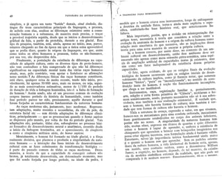 . '-:....--.
                                                                                . '---:-'       ~
                                                                                         ;-   f
                                                                                              : ,
                                                                                                                                                                                 41
                                                                                                       .( A    TRANSIQAO        PARA HUMANIDADE
          40                                           PANORAMA   DA ANTROPOLOGIA
                                                                                                  r
          simplista, e já agora um tanto "batida" demais, sinal símbolo, dis-                            medida que o homem criava seus ~nstrumentos,longe de enfraquecer
          tingue êle treze características principais da linguagem, e procura,                         . a doutrina da unidade física, torna-a ainda mais explícita e' espe-
          de acôrdo com elas, analisar as diferenças existentes entre a comu-                            cífica, conferindo-lhe base histórica real, que anteriormente lhe
          nicação humana e a subumana, de maneira ~ais precisa, e traçar                                 faltava.
                                                                                                               Mais importante, porém, que a revisão ou reinterpretação das
          a {>rovávelrajetória seguida, desde que se iniciou o desenvolvimento
                      t                                                              I

          gradual da fala, a partir da protofala, durante a era glacial. Esse                            antigas teses, necessária à teoria que considera a relação entre' a
          tipo de pesquisa, também, está, ainda, apenas no início, mas, parece,                          evoluçãoda anatomia do homem e a origem da cu1tur~humana como
          estamos chegando ao fim da época em que a única coisa aproveitável                             relação mais sincrônica do que sucessiva, são as implicações dessa
          que se podia dizer, quanto às origens da linguagem, era que, assim                              teoria para uma nova maneira de. encarar a própria cultura.
          como todos os sêres humanos a possuem, todos os não-humanos,                                          Se o homem cresceu, por assim dizer, no contexto de um am-
                                                                                                                     .


          por sua vez, são desprovidos dela.                                                              biente cultural em desenvolvimentQ,então êsse ambiente dev~ ser
               Finalmente, a postulação da existência de diferenças na capa-                              encarado não apenas comó mera extensão,~xtra-somática, uma espé-
          cidade de adquirir cultura, entre os diversos tipos de proto-homens,                             ~ie de ampliação artificial d~ capacidades inatas já existentes, mas
          não vem contradizer o fato comprovado de que não há diferenças                                   sim como um fator indispensável da existência dessas próprias
          significativas na capacidade mental inata das várias raças humanas                               capacidades.
          atuais, mas, pelo contrário, vem apoiar e fortalecer as afirmações                                     O fato, agora evideI).te,de que os estágios finais da evoluç~o
          nesse sentido.   f As   diferenças físicas das raças humanas constituem,                         biológica do homem ocorreram após os estágios iniciais do desen-
          está claro, qualquer coisa de muito recente, tendo tido início, pro-                             volvimento da cultura implica, como já fizemos notar, que natureza
          vàvelmente, há apenas 50 000 anos, mais ou menos, ou seja, segun-                                humana "básica", "pura" ou "incondicionada", no sentido de cons-
          do as mais conservadoras estimativas, menos de 1/100 do período                                  tituição inata do homem, é noção tão funcionalmente incompleta,
          de duração de tôda a linhagemhominídea, isto é: a linha de formação                               que chega a ser inutilizável.
          do homem.I Assim sendo, não só um processo comum de evolução                                            Instrumentos, caça, orgánização familiar e, posteriormente,
          ocupou imenso períado da história da humanidade, como também                                      arte, religião é certa forma primitiva de "Ciência", moldaram o ho-
:1        êsse período parece ter sido, precisamente, aquêle durante o qual                                 mem somàticamente, sendo, portanto necessários não só à sua sobre-
          foram forjadas as características fundamentais da natureza humana.                                vivência, ~as também à sua' realização existencial., :B verdade que,
               As raças modernas são, justamente, isso: modernas. Represen-                                 sem o homem, não haveria formas de cultura; m'as também é ver- .
     ..   tam adaptações, muito recentes e secundárias, da côr da pele, da                                   dade que sem formas de cultura não haveria o homem.
          estrutura facial etc - sem dúvida adaptaçõesàs diferençasclimá-                                         Tôda a estrutura de crença, expressão e valor, em que vivemos,
          ticas, principalmente - que se processaram quando o homo sapiens                                   fornece-nos os mecanismos para uma conduta ordenada, mecanismos
          se dispersou pelo mundo, por volta do fim do período glacial. Tais                                 êsses geneticamente estabe'ecidos no corpo dos animais inferiores,
          adaptações são, portanto, tôdas elas, subseqüentes ao processo bási-                               porém não no nosso. A singularidade da natureza humana tem
          co formativo do desenvolvimentoneural e anatômico, ocorrido desde                                   ~i4o,muitas vêzes',expressa em têrmos de quantas e quão diferentes
          o início da linhagem hominídea, até o aparecimento', de cinqüenta                                   coisas o homem é "capaz de aprender, e, embora a existência de
          a cento e cinqüenta milênios atrás, do homo sapiens.                                                chimpanzés que aprendem a brincar com brinquedos imaginários nos
                Mentalmente, o homem foi formado na idade glacial, e a fôrça                                  possa criar alguma incerteza, essa formulação ainda é bastante válida,
          realmente decisiva, que plasmou e produziu a singularidade da natu-                                 Entretanto, talvez 19~ importância teórica fundamental' ainda maior
          reza humana - a interação das fases iniciais do desenvolvimento
                                                                                                   I
                                                                                                             ~ o quanto. o home:tI1tem que aprender. Sem os padrões orienta-
          cultural com as fases culminantes da transformação biológica -                           I                 oores da cultura humana, a vida intelectual do homem seria, apenas,
          é parte do passado comum de tôdas as raças modernas. Dessa                              -~                 um zunido, uma confusão ruidosa, como a denominava William
          maneira, a teoria de que a capacidade de conseguir cultura não                                             James; a cognição, no homem, depende, de tal maneira, da existên-
          brotou, já totalmente desenvolvida, em determinado momento, mas                                            cia de modelos simbólicos externos da realidade, que não pode ser
          que foi sendo forjada por longo período, na idade da pedra, à                                          .       comparada à de nenhum macaco. Emocionalmente, dá-se o mesmo.


                              .                                                                    r
 
