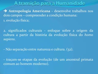 A transição para a Humanidade
 Antropologia Americana - desenvolve trabalhos nos
dois campos – compreender a condição humana:
1. evolução física;
2. significados culturais - enfoque sobre a origem da
cultura a partir da história da evolução física do homo
sapiens.
- Não separação entre natureza e cultura. (32).
- traçam-se etapas da evolução (de um ancestral primata
comum ao homem moderno).
 