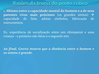 Razões da teoria do ponto crítico
1. Abismo entre a capacidade mental do homem e a de seus
parentes vivos mais próximos (os grandes símios) 
capacidade de falar, adotar símbolos, fabricação de
instrumentos.
Ex. experiência de socialização entre um chimpanzé e uma
criança - o primeiro não falou e o segundo sim.
Ao final, Geertz mostra que a distância entre o homem e
os símios é grande.
 