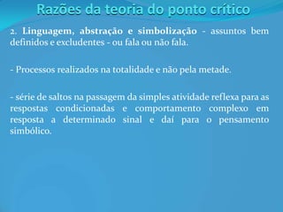 Razões da teoria do ponto crítico
2. Linguagem, abstração e simbolização - assuntos bem
definidos e excludentes - ou fala ou não fala.
- Processos realizados na totalidade e não pela metade.
- série de saltos na passagem da simples atividade reflexa para as
respostas condicionadas e comportamento complexo em
resposta a determinado sinal e daí para o pensamento
simbólico.
 