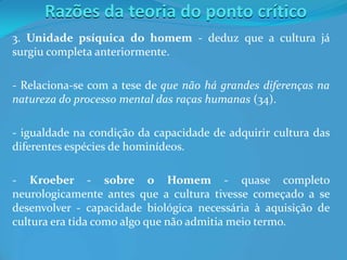 Razões da teoria do ponto crítico
3. Unidade psíquica do homem - deduz que a cultura já
surgiu completa anteriormente.
- Relaciona-se com a tese de que não há grandes diferenças na
natureza do processo mental das raças humanas (34).
- igualdade na condição da capacidade de adquirir cultura das
diferentes espécies de hominídeos.
- Kroeber - sobre o Homem - quase completo
neurologicamente antes que a cultura tivesse começado a se
desenvolver - capacidade biológica necessária à aquisição de
cultura era tida como algo que não admitia meio termo.
 