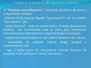 Crítica à teoria do ponto crítico
 “Homens australoptecus” - formação da pelve e da perna e
a capacidade craniana.
- Sistema de locomoção bipedal “tipo homem” e de um cérebro
“tipo macaco” (35).
- “proto-homens” - mais ou menos eretos, dotados de pequenos
cérebros, não necessitando usar as mãos para locomoção,
manufaturavam instrumentos e caçavam pequenos animais.
- capazes de adquirir alguns (e não todos) elementos de cultura.
- capacidade de adquirir cultura surgiu gradual e
continuamente (36).
- logo a maior parte do crescimento cortical humano foi
posterior e não anterior ao “início” da cultura.
 
