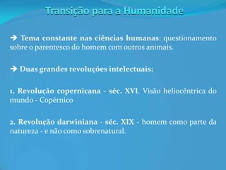 Transição para a Humanidade
 Tema constante nas ciências humanas: questionamento
sobre o parentesco do homem com outros animais.
 Duas grandes revoluções intelectuais:
1. Revolução copernicana - séc. XVI. Visão heliocêntrica do
mundo - Copérnico
2. Revolução darwiniana - séc. XIX - homem como parte da
natureza - e não como sobrenatural.
 