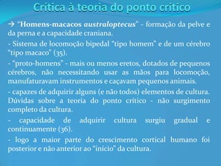 Crítica à teoria do ponto crítico
 “Homens-macacos australoptecus” - formação da pelve e
da perna e a capacidade craniana.
- Sistema de locomoção bipedal “tipo homem” e de um cérebro
“tipo macaco” (35).
- “proto-homens” - mais ou menos eretos, dotados de pequenos
cérebros, não necessitando usar as mãos para locomoção,
manufaturavam instrumentos e caçavam pequenos animais.
- capazes de adquirir alguns (e não todos) elementos de cultura.
Dúvidas sobre a teoria do ponto crítico - não surgimento
completo da cultura.
- capacidade de adquirir cultura surgiu gradual e
continuamente (36).
- logo a maior parte do crescimento cortical humano foi
posterior e não anterior ao “início” da cultura.
 