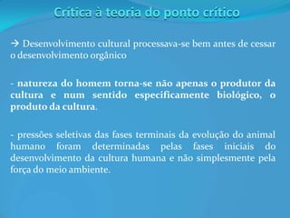 Crítica à teoria do ponto crítico
 Desenvolvimento cultural processava-se bem antes de cessar
o desenvolvimento orgânico
- natureza do homem torna-se não apenas o produtor da
cultura e num sentido especificamente biológico, o
produto da cultura.
- pressões seletivas das fases terminais da evolução do animal
humano foram determinadas pelas fases iniciais do
desenvolvimento da cultura humana e não simplesmente pela
força do meio ambiente.
 